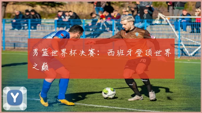 男篮世界杯决赛:西班牙登顶世界之巅