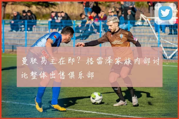 曼联易主在即？格雷泽家族内部讨论整体出售俱乐部