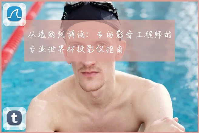 从选购到调试:专访影音工程师的专业世界杯投影仪指南