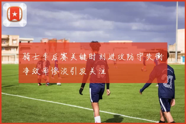 骑士季后赛关键时刻进攻防守失衡净效率惨淡引发关注