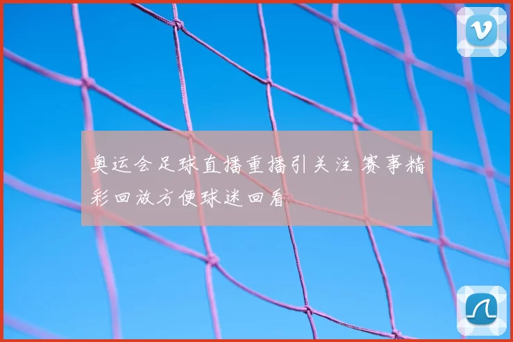 奥运会足球直播重播引关注 赛事精彩回放方便球迷回看