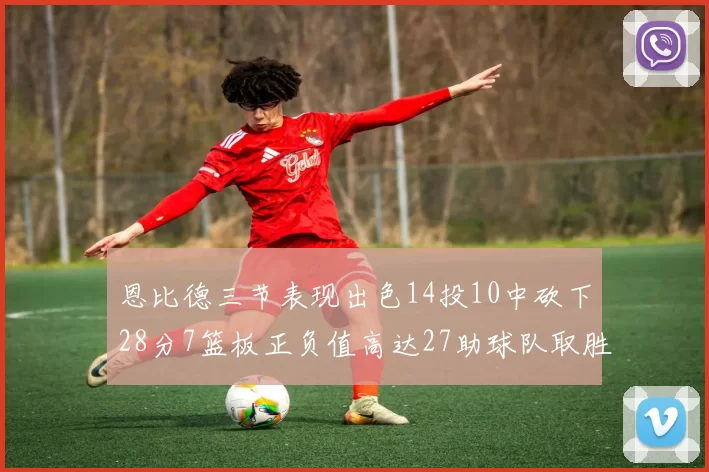恩比德三节表现出色14投10中砍下28分7篮板正负值高达27助球队取胜