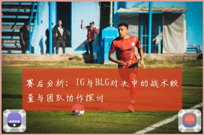 赛后分析：IG与BLG对决中的战术较量与团队协作探讨