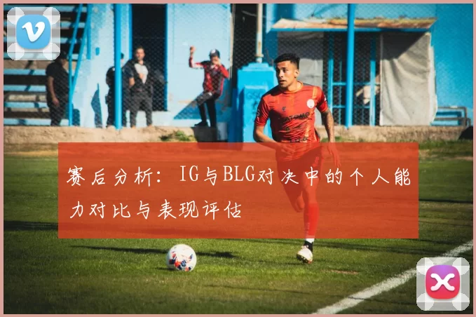 赛后分析:IG与BLG对决中的个人能力对比与表现评估