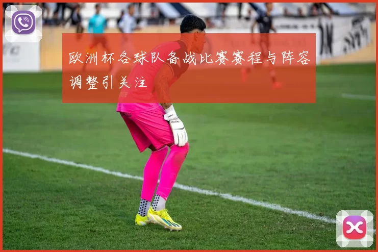 欧洲杯各球队备战比赛赛程与阵容调整引关注