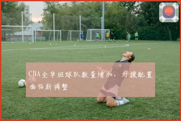 CBA全华班球队数量增加,外援配置面临新调整