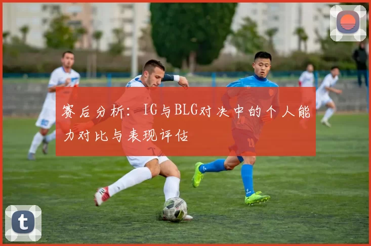 赛后分析:IG与BLG对决中的个人能力对比与表现评估