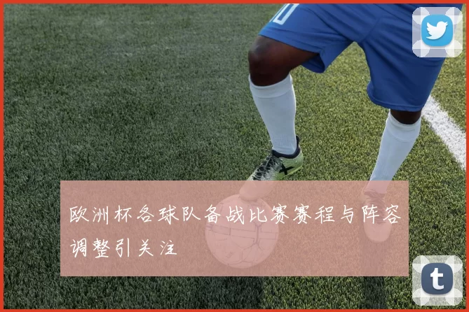 欧洲杯各球队备战比赛赛程与阵容调整引关注