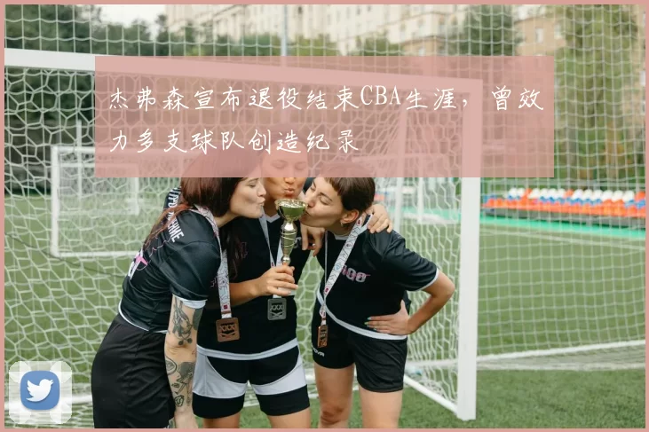 杰弗森宣布退役结束CBA生涯,曾效力多支球队创造纪录