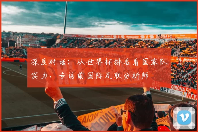 深度对话：从世界杯排名看国家队实力，专访前国际足联分析师