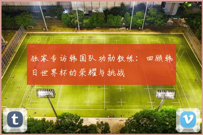 独家专访韩国队功勋教练：回顾韩日世界杯的荣耀与挑战