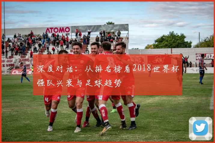 深度对话:从排名榜看2018世界杯强队兴衰与足球趋势