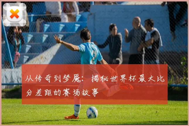 从传奇到梦魇：揭秘世界杯最大比分差距的赛场故事