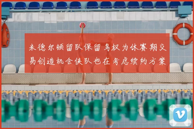 米德尔顿留队保留鸟权为休赛期交易创造机会侠队也在考虑续约方案