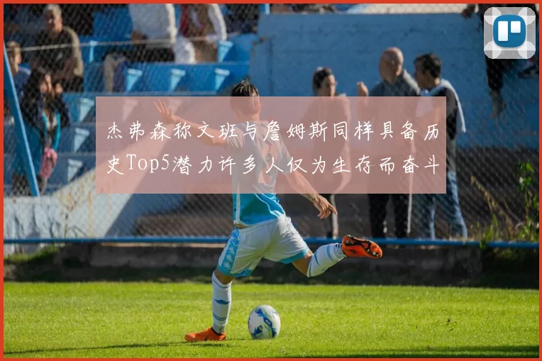 杰弗森称文班与詹姆斯同样具备历史Top5潜力许多人仅为生存而奋斗
