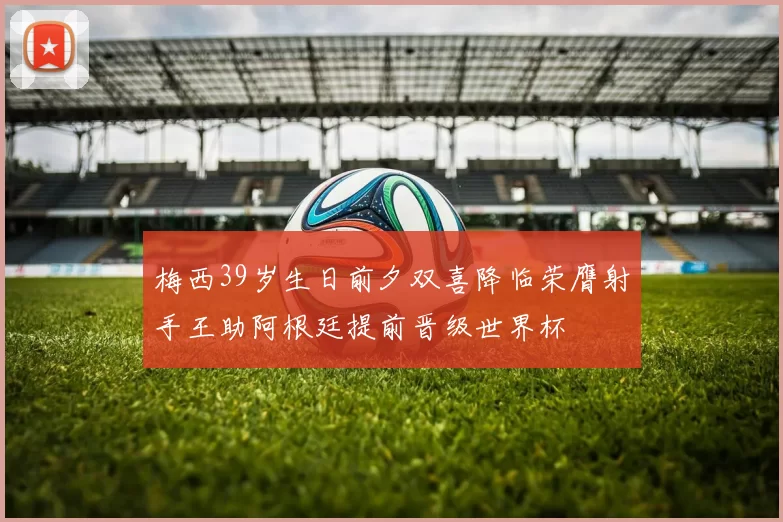梅西39岁生日前夕双喜降临荣膺射手王助阿根廷提前晋级世界杯