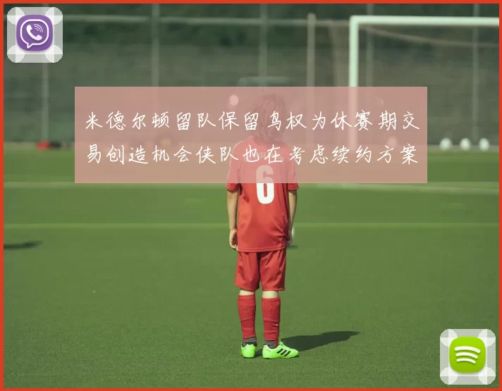 米德尔顿留队保留鸟权为休赛期交易创造机会侠队也在考虑续约方案