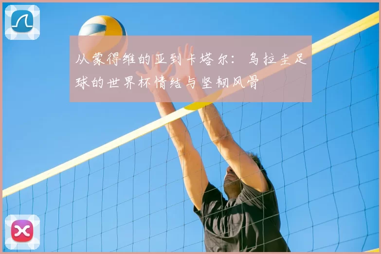 从蒙得维的亚到卡塔尔:乌拉圭足球的世界杯情结与坚韧风骨