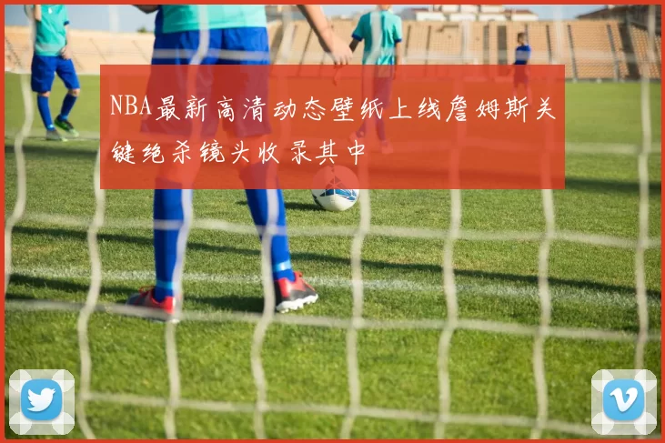 NBA最新高清动态壁纸上线詹姆斯关键绝杀镜头收录其中