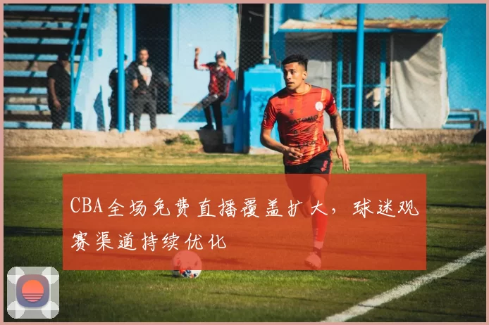 CBA全场免费直播覆盖扩大,球迷观赛渠道持续优化