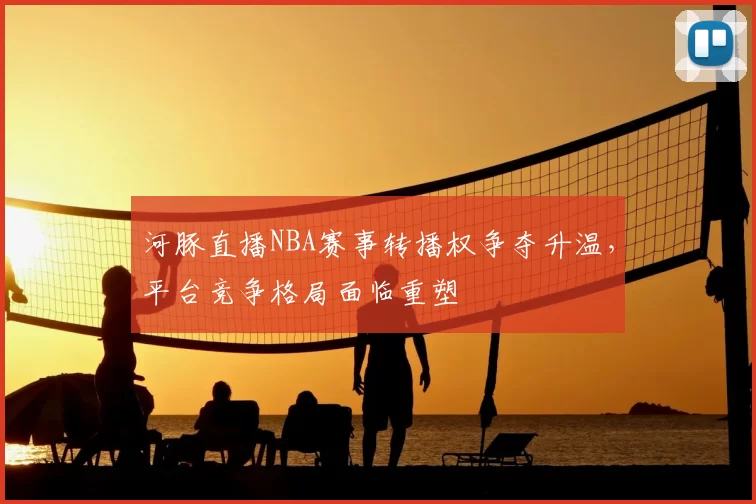 河豚直播NBA赛事转播权争夺升温,平台竞争格局面临重塑