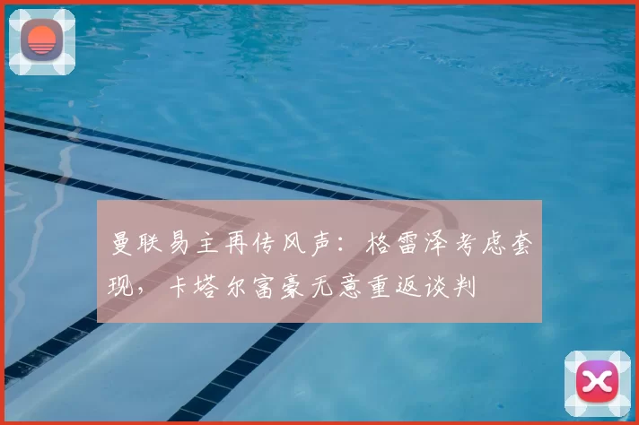 曼联易主再传风声:格雷泽考虑套现,卡塔尔富豪无意重返谈判