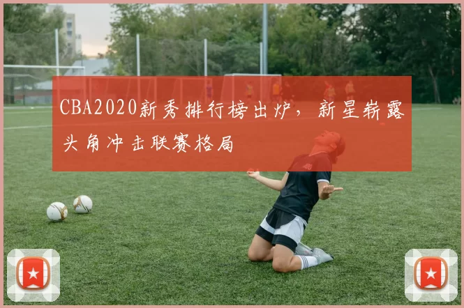 CBA2020新秀排行榜出炉，新星崭露头角冲击联赛格局