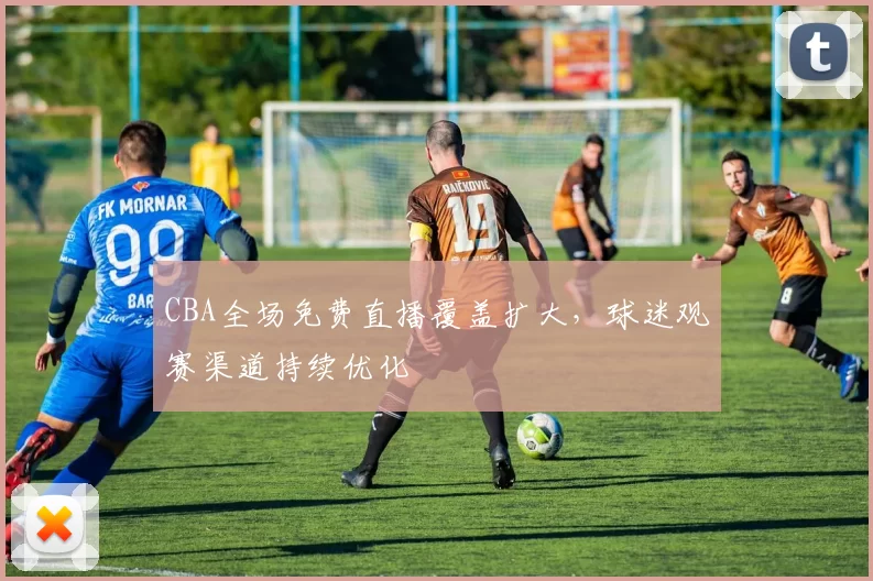 CBA全场免费直播覆盖扩大,球迷观赛渠道持续优化