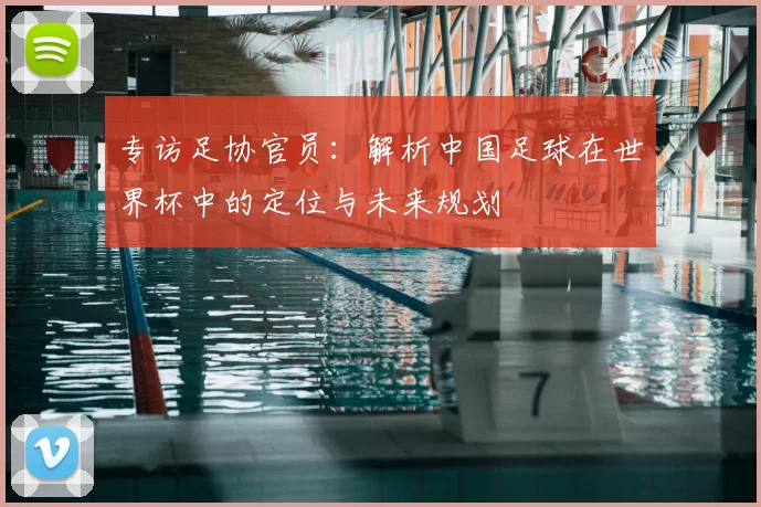 专访足协官员:解析中国足球在世界杯中的定位与未来规划