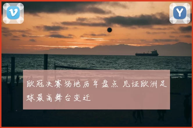 欧冠决赛场地历年盘点 见证欧洲足球最高舞台变迁