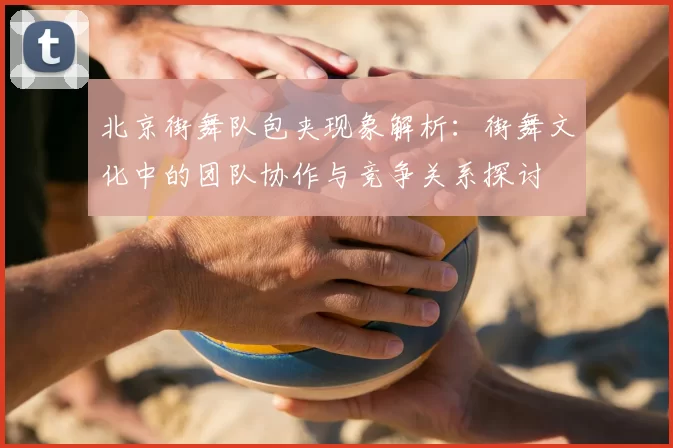 北京街舞队包夹现象解析:街舞文化中的团队协作与竞争关系探讨