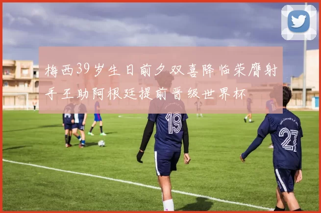 梅西39岁生日前夕双喜降临荣膺射手王助阿根廷提前晋级世界杯