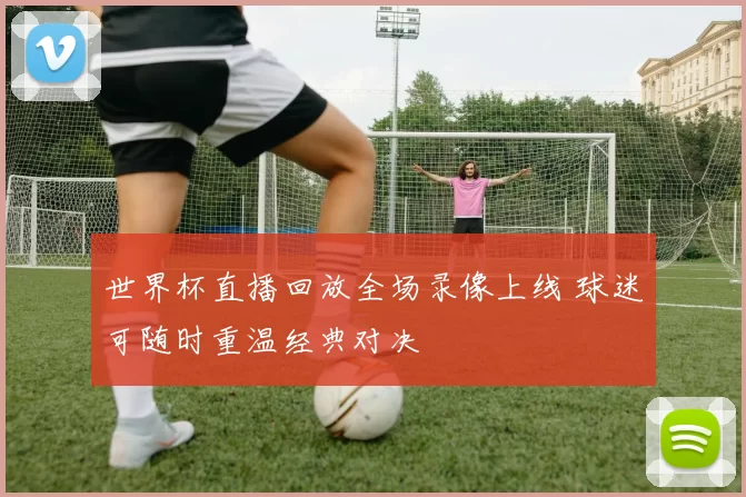 世界杯直播回放全场录像上线 球迷可随时重温经典对决