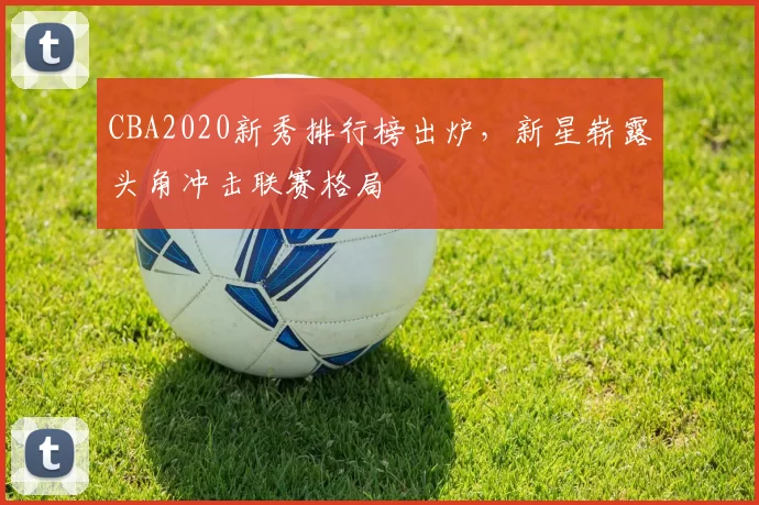 CBA2020新秀排行榜出炉，新星崭露头角冲击联赛格局