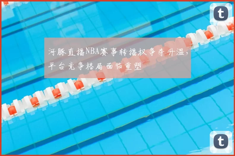 河豚直播NBA赛事转播权争夺升温,平台竞争格局面临重塑