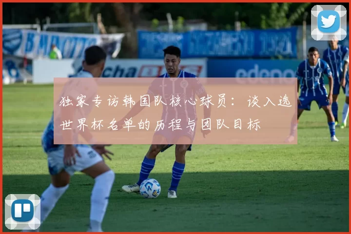 独家专访韩国队核心球员：谈入选世界杯名单的历程与团队目标