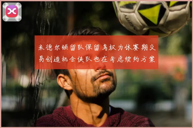 米德尔顿留队保留鸟权为休赛期交易创造机会侠队也在考虑续约方案