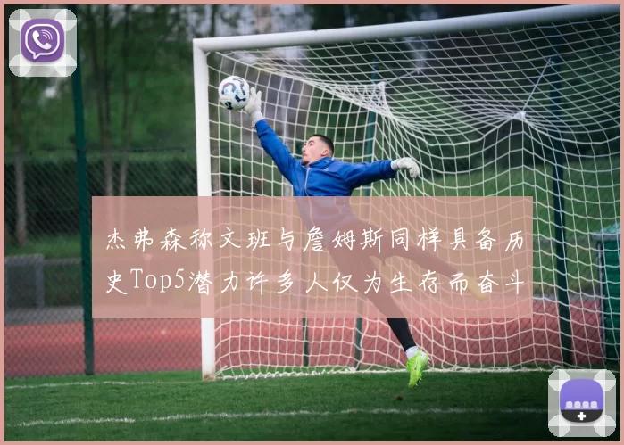 杰弗森称文班与詹姆斯同样具备历史Top5潜力许多人仅为生存而奋斗