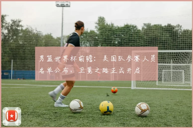 男篮世界杯前瞻:美国队参赛人员名单公布,卫冕之路正式开启