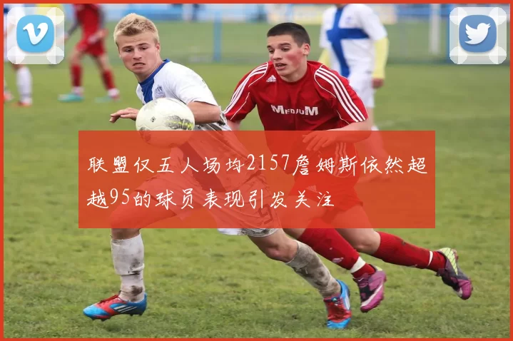联盟仅五人场均2157詹姆斯依然超越95的球员表现引发关注