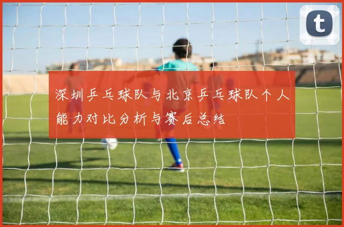 深圳乒乓球队与北京乒乓球队个人能力对比分析与赛后总结