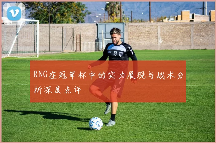 RNG在冠军杯中的实力展现与战术分析深度点评