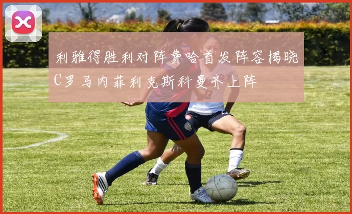 利雅得胜利对阵费哈首发阵容揭晓C罗马内菲利克斯科曼齐上阵