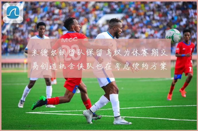 米德尔顿留队保留鸟权为休赛期交易创造机会侠队也在考虑续约方案