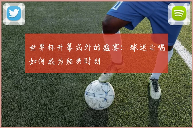 世界杯开幕式外的盛宴:球迷合唱如何成为经典时刻