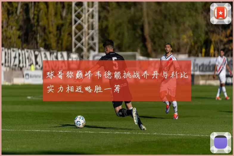 球哥称巅峰韦德能挑战乔丹与科比实力相近略胜一筹