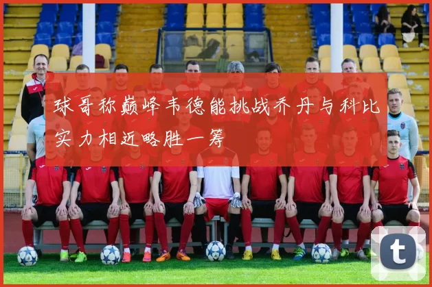 球哥称巅峰韦德能挑战乔丹与科比实力相近略胜一筹