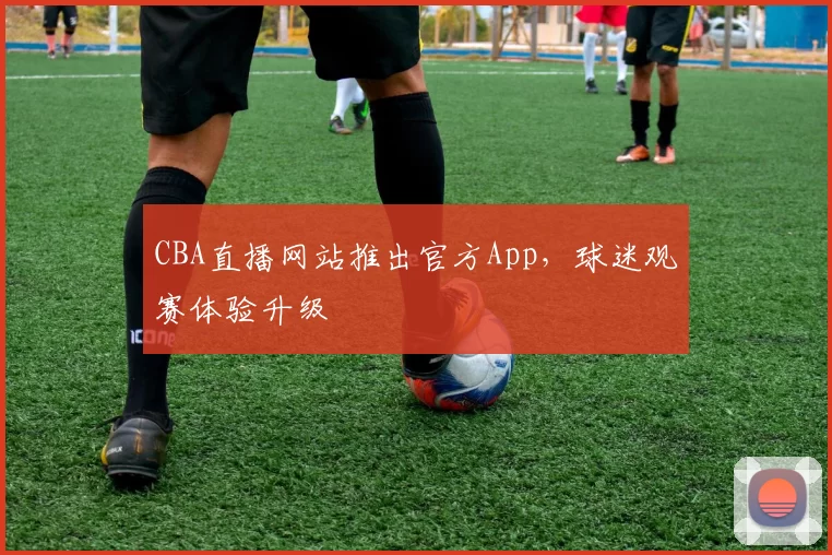 CBA直播网站推出官方App,球迷观赛体验升级