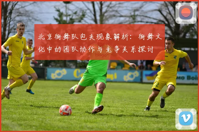 北京街舞队包夹现象解析：街舞文化中的团队协作与竞争关系探讨