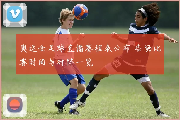 奥运会足球直播赛程表公布 各场比赛时间与对阵一览